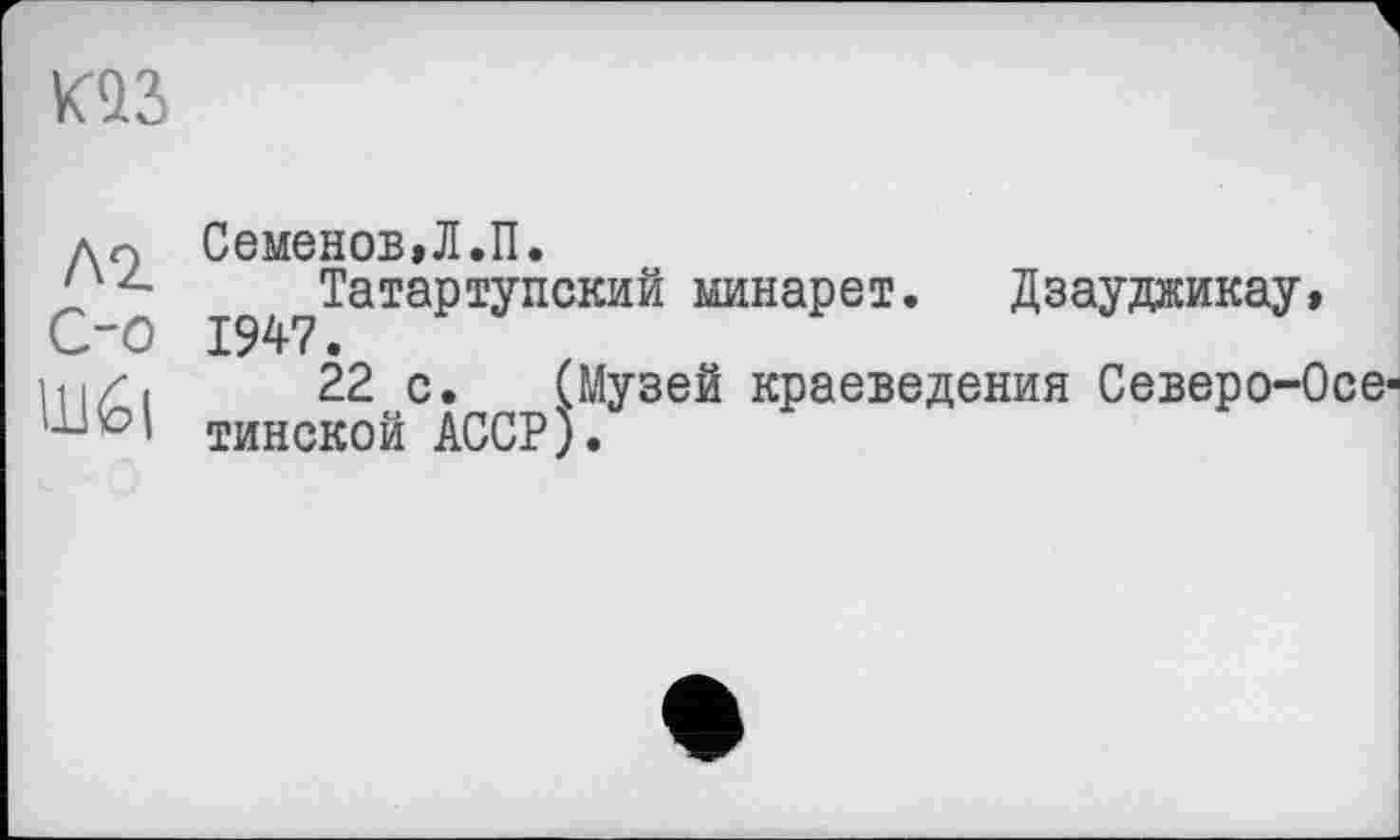 ﻿KQ3
лг с-о Ш6|
Семенов»Л.П.
Татартупский минарет. Дзаудаикау, 1947.
22 с. (Музей краеведения Северо-Осетинской АССР).